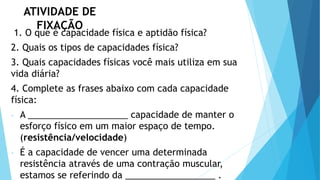 ATIVIDADE DE
FIXAÇÃO
1. O que é capacidade física e aptidão física?
2. Quais os tipos de capacidades física?
3. Quais capacidades físicas você mais utiliza em sua
vida diária?
4. Complete as frases abaixo com cada capacidade
física:
- A ____________________ capacidade de manter o
esforço físico em um maior espaço de tempo.
(resistência/velocidade)
- É a capacidade de vencer uma determinada
resistência através de uma contração muscular,
estamos se referindo da __________________ .
 