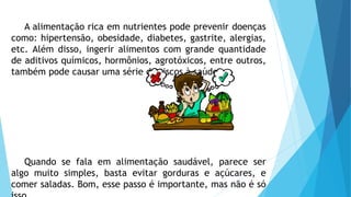 A alimentação rica em nutrientes pode prevenir doenças
como: hipertensão, obesidade, diabetes, gastrite, alergias,
etc. Além disso, ingerir alimentos com grande quantidade
de aditivos químicos, hormônios, agrotóxicos, entre outros,
também pode causar uma série de riscos à saúde.
Quando se fala em alimentação saudável, parece ser
algo muito simples, basta evitar gorduras e açúcares, e
comer saladas. Bom, esse passo é importante, mas não é só
 
