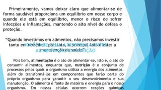 Primeiramente, vamos deixar claro que alimentar-se de
forma saudável proporciona um equilíbrio em nosso corpo e
quando ele está em equilíbrio, menor o risco de sofrer
infecções e inflamações, mantendo o alto nível de defesa e
proteção.
“Quando investimos em alimentos, não precisamos investir
tanto em remédios, portanto, o principal fato é este: a
manutenção da saúde”
VOCÊ SABE QUAL A DIFERENÇA ENTRE
ALIMENTAÇÃO E NUTRIÇÃO
Pois bem, alimentação é o ato de alimentar-se, isto é, o ato de
consumir alimentos, enquanto que, nutrição é o conjunto de
processos pelos quais o organismo utiliza a energia dos alimentos,
além de transformá-los em componentes que farão parte do
próprio organismo para garantir o seu desenvolvimento e sua
manutenção. O alimento é fonte de matéria e energia para o nosso
organismo. Em nossas células ocorrem reações químicas
 