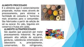 ALIMENTO PROCESSADO
É o alimento que é comercialmente
preparado, muitas vezes através de
processamento, para otimizar a
facilidade de consumo e "torná-los
mais atraentes para o consumidor.
São fabricados a partir da adição de
sal ou açúcar. Ex: pão, legumes em
conserva e frutas em calda.
ALIMENTO ULTRAPROCESSADO
São aqueles que passaram por maior
processamento industrial. No geral,
possuem alta adição de açúcares,
gorduras, substâncias sintetizadas em
laboratório e, principalmente,
conservantes. Ex: refrigerante,
 