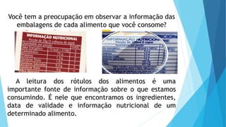 Você tem a preocupação em observar a informação das
embalagens de cada alimento que você consome?
A leitura dos rótulos dos alimentos é uma
importante fonte de informação sobre o que estamos
consumindo. É nele que encontramos os ingredientes,
data de validade e informação nutricional de um
determinado alimento.
 