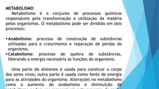 METABOLISMO
Metabolismo é o conjunto de processos químicos
responsáveis pela transformação e utilização da matéria
pelos organismos. O metabolismo pode ser dividido em dois
processos:
Anabolismo: processo de construção de substâncias
utilizadas para o crescimento e reparação de perdas do
organismo.
Catabolismo: processo de quebra de substâncias,
liberando a energia necessária às funções do organismo.
Uma parte do alimento é usada para construir o corpo
dos seres vivos; outra parte é usada como fonte de energia
para as atividades do organismo. Alterações no metabolismo
como o aumento do anabolismo e diminuição de
 