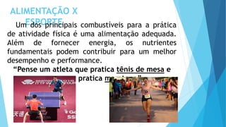 ALIMENTAÇÃO X
ESPORTE
Um dos principais combustíveis para a prática
de atividade física é uma alimentação adequada.
Além de fornecer energia, os nutrientes
fundamentais podem contribuir para um melhor
desempenho e performance.
“Pense um atleta que pratica tênis de mesa e
outro que pratica maratona”
 