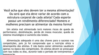 Você acha que eles devem ter a mesma alimentação?
Ou será que ela deve variar de acordo com a
estrutura corporal de cada atleta? Cada esporte
possui um rendimento diferenciado? Homens e
mulheres precisam se alimentar da mesma forma?
Um atleta mal alimentado terá maiores riscos de queda de
performance, desidratação, perda de massa muscular, queda do
sistema imunológico e aumento das lesões.
Alimentação adequada é uma das chaves para o sucesso nas
competições, pois já foi comprovado que a nutrição afeta o
desempenho dos atletas. E não basta comer alimentos saudáveis
apenas na época das competições. Os atletas devem se preocupar
com isso todos os dias, durante todo o período de treinamentos e
 