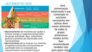 NUTRIENTES NOS
ALIMENTOS
Uma
alimentação
balanceada e que
contemple os
nutriente
necessários aos
atletas deve
conter alimentos
de todos os
grupos
alimentares
citados acima.
Esta
recomendação
também vale
para quem não é
Macronutrientes são nutrientes que ajudam a
fornecer energia e o organismo precisa deles
em grande quantidade. Água, carboidratos,
gorduras e proteínas são classificados como
macronutrientes.
Micronutrientes são os minerais e as vitaminas.
O organismo precisa dos micronutrientes em
quantidade menor se comparado aos
macronutrientes. Sua principal função é
 