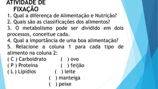 ATIVIDADE DE
FIXAÇÃO
1. Qual a diferença de Alimentação e Nutrição?
2. Quais são as classificações dos alimentos?
3. O metabolismo pode ser dividido em dois
processos, conceitue cada.
4. Qual a importância de uma boa alimentação?
5. Relacione a coluna 1 para cada tipo de
alimento na coluna 2:
( C ) Carboidrato ( ) ovo
( P ) Proteína ( ) feijão
( L ) Lipídios ( ) leite
( ) manteiga
( ) peixe
 