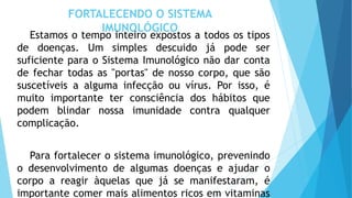FORTALECENDO O SISTEMA
IMUNOLÓGICO
Estamos o tempo inteiro expostos a todos os tipos
de doenças. Um simples descuido já pode ser
suficiente para o Sistema Imunológico não dar conta
de fechar todas as "portas" de nosso corpo, que são
suscetíveis a alguma infecção ou vírus. Por isso, é
muito importante ter consciência dos hábitos que
podem blindar nossa imunidade contra qualquer
complicação.
Para fortalecer o sistema imunológico, prevenindo
o desenvolvimento de algumas doenças e ajudar o
corpo a reagir àquelas que já se manifestaram, é
importante comer mais alimentos ricos em vitaminas
 