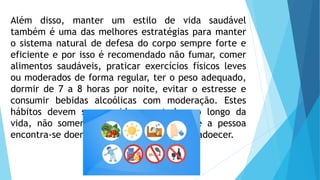 Além disso, manter um estilo de vida saudável
também é uma das melhores estratégias para manter
o sistema natural de defesa do corpo sempre forte e
eficiente e por isso é recomendado não fumar, comer
alimentos saudáveis, praticar exercícios físicos leves
ou moderados de forma regular, ter o peso adequado,
dormir de 7 a 8 horas por noite, evitar o estresse e
consumir bebidas alcoólicas com moderação. Estes
hábitos devem ser seguidos por todos ao longo da
vida, não somente em momentos em que a pessoa
encontra-se doente ou com facilidade para adoecer.
 