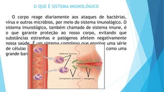 O QUE É SISTEMA IMUNOLÓGICO
O corpo reage diariamente aos ataques de bactérias,
vírus e outros micróbios, por meio do sistema imunológico. O
sistema imunológico, também chamado de sistema imune, é
o que garante proteção ao nosso corpo, evitando que
substâncias estranhas e patógenos afetem negativamente
nossa saúde. É um sistema complexo que envolve uma série
de células e órgãos que funcionam, em conjunto, como uma
grande barreira de proteção.
 