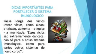 DICAS IMPORTÂNTES PARA
FORTALECER O SISTEMA
IMUNOLÓGICO
Passe longe dos vícios
Evitar vícios, como álcool
e tabaco, aumenta - e muito
- a imunidade. "Esses vícios
são extremamente danosos,
não só para o nosso sistema
imunológico, como para
vários outros sistemas de
nosso corpo“.
 