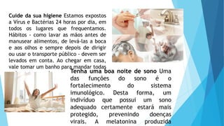 Tenha uma boa noite de sono Uma
das funções do sono é o
fortalecimento do sistema
imunológico. Desta forma, um
indivíduo que possui um sono
adequado certamente estará mais
protegido, prevenindo doenças
virais. A melatonina produzida
Cuide da sua higiene Estamos expostos
a Vírus e Bactérias 24 horas por dia, em
todos os lugares que frequentamos.
Hábitos - como lavar as mãos antes de
manusear alimentos, de levá-las a boca
e aos olhos e sempre depois de dirigir
ou usar o transporte público - devem ser
levados em conta. Ao chegar em casa,
vale tomar um banho para mandar todas
as impurezas embora.
 