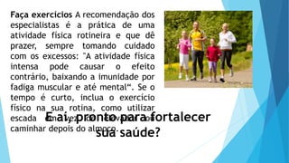 Faça exercícios A recomendação dos
especialistas é a prática de uma
atividade física rotineira e que dê
prazer, sempre tomando cuidado
com os excessos: "A atividade física
intensa pode causar o efeito
contrário, baixando a imunidade por
fadiga muscular e até mental“. Se o
tempo é curto, inclua o exercício
físico na sua rotina, como utilizar
escada em vez de elevador ou
caminhar depois do almoço.
E aí, pronto para fortalecer
sua saúde?
 
