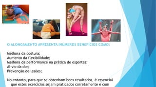 O ALONGAMENTO APRESENTA INÚMEROS BENEFÍCIOS COMO:
Melhora da postura;
Aumento da flexibilidade;
Melhora da performance na prática de esportes;
Alívio da dor;
Prevenção de lesões;
No entanto, para que se obtenham bons resultados, é essencial
que estes exercícios sejam praticados corretamente e com
 