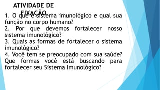 ATIVIDADE DE
FIXAÇÃO
1. O que é sistema imunológico e qual sua
função no corpo humano?
2. Por que devemos fortalecer nosso
sistema imunológico?
3. Quais as formas de fortalecer o sistema
imunológico?
4. Você tem se preocupado com sua saúde?
Que formas você está buscando para
fortalecer seu Sistema Imunológico?
 