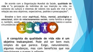 De acordo com a Organização Mundial da Saúde, qualidade de
vida é “a percepção do indivíduo de sua inserção na vida, no
contexto da cultura e sistemas de valores nos quais ele vive e em
relação aos seus objetivos, expectativas, padrões e preocupações”.
Envolve o bem estar espiritual, físico, mental, psicológico e
emocional, além de relacionamentos sociais, como família e amigos
e, também, saúde, educação, habitação saneamento básico e outras
circunstâncias da vida.
A conquista da qualidade de vida não é um
objetivo inalcançável. Pode até ser bem mais
simples do que parece. Exige, naturalmente,
algumas mudanças, mas com benefícios que nos
 