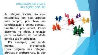 QUALIDADE DE VIDA E
RELAÇÕES SOCIAIS
As relações sociais são aqui
entendidas em seu aspecto
mais amplo, pois leva em
consideração a esfera pessoal,
familiar e profissional. Como
dissemos no início, a relação
entre os fatores de qualidade
de vida são interligados.
Por exemplo, uma saúde
mental prejudicada
trará prejuízo nas relações
afetivas e profissionais, já que
 