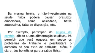 Da mesma forma, o não-investimento na
saúde física poderá causar prejuízos
emocionais, como ansiedade, baixa
autoestima, falta de disposição, etc.
Por exemplo, participar de grupos de
corrida, aliado a uma alimentação saudável, irá
permitir que você esqueça um pouco os
problemas do trabalho e possibilitará o
aumento do seu ciclo de amizade. Além, é
claro, dos benefícios para a saúde física.
 