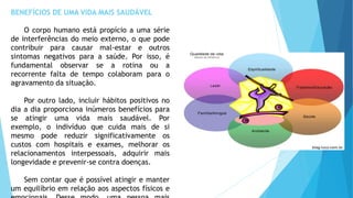 BENEFÍCIOS DE UMA VIDA MAIS SAUDÁVEL
O corpo humano está propício a uma série
de interferências do meio externo, o que pode
contribuir para causar mal-estar e outros
sintomas negativos para a saúde. Por isso, é
fundamental observar se a rotina ou a
recorrente falta de tempo colaboram para o
agravamento da situação.
Por outro lado, incluir hábitos positivos no
dia a dia proporciona inúmeros benefícios para
se atingir uma vida mais saudável. Por
exemplo, o indivíduo que cuida mais de si
mesmo pode reduzir significativamente os
custos com hospitais e exames, melhorar os
relacionamentos interpessoais, adquirir mais
longevidade e prevenir-se contra doenças.
Sem contar que é possível atingir e manter
um equilíbrio em relação aos aspectos físicos e
 