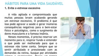 HÁBITOS PARA UMA VIDA SAUDÁVEL
1. Evite o estresse excessivo
A vida agitada e compromissada que
muitas pessoas levam acabando gerando
um estresse excessivo. O problema é que
isso pode agravar a saúde e gerar inúmeras
consequências negativas para o bem-estar
físico e psicológico, como o surgimento de
dores musculares e a famosa insônia.
Nesses momentos, é preciso reservar um
momento para si, respirar fundo e entender
o que pode ser melhorado para que o
estresse não tome conta. Sempre que se
sentir atribulado e pressionado com as
demandas da rotina, busque por atividades
 