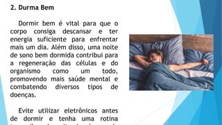 2. Durma Bem
Dormir bem é vital para que o
corpo consiga descansar e ter
energia suficiente para enfrentar
mais um dia. Além disso, uma noite
de sono bem dormida contribui para
a regeneração das células e do
organismo como um todo,
promovendo mais saúde mental e
combatendo diversos tipos de
doenças.
Evite utilizar eletrônicos antes
de dormir e tenha uma rotina
 