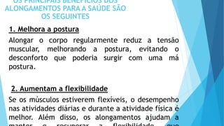 OS PRINCIPAIS BENEFÍCIOS DOS
ALONGAMENTOS PARA A SAÚDE SÃO
OS SEGUINTES
1. Melhora a postura
Alongar o corpo regularmente reduz a tensão
muscular, melhorando a postura, evitando o
desconforto que poderia surgir com uma má
postura.
2. Aumentam a flexibilidade
Se os músculos estiverem flexíveis, o desempenho
nas atividades diárias e durante a atividade física é
melhor. Além disso, os alongamentos ajudam a
 