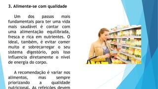 3. Alimente-se com qualidade
Um dos passos mais
fundamentais para ter uma vida
mais saudável é contar com
uma alimentação equilibrada,
fresca e rica em nutrientes. O
ideal, também, é evitar comer
muito e sobrecarregar o seu
sistema digestório, pois isso
influencia diretamente o nível
de energia do corpo.
A recomendação é variar nos
alimentos, mas sempre
priorizando a qualidade
 