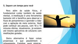 5. Separe um tempo para você
Para além da saúde física, é
fundamental cuidar também da saúde
mental. A meditação é uma ferramenta
bastante útil e benéfica para observar o
fluxo de pensamentos e aprender a lidar
com a agitação do meio externo. Você
pode começar aos poucos, com 10 a 15
minutos diários. Atualmente, já existem
até mesmo aplicativos de celulares com
meditações guiadas.
Outra alternativa é fazer coisas
prazerosas e que possibilitem o
 