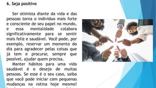 6. Seja positivo
Ser otimista diante da vida e das
pessoas torna o indivíduo mais forte
e consciente de seu papel no mundo,
e essa mentalidade colabora
significativamente para se sentir
mais feliz e saudável. Você pode, por
exemplo, reservar um momento do
dia para agradecer pelas coisas que
já tem e procurar, sempre que
possível, ajudar quem precisa.
Manter hábitos para uma vida
saudável é o desejo de muitas
pessoas. Se esse é o seu caso, saiba
que você pode iniciar com pequenas
mudanças na rotina hoje mesmo!
 