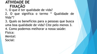 ATIVIDADE DE
FIXAÇÃO
1. O que é ter qualidade de vida?
2. O que significa o termo “ Qualidade de
Vida”?
3. Quais os benefícios para a pessoas que busca
uma boa qualidade de vida? Cite pelo menos 3.
4. Como podemos melhorar a nossa saúde:
Física:
Mental:
Social:
 