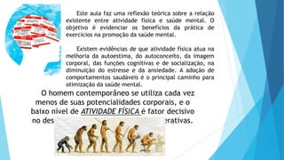 Este aula faz uma reflexão teórica sobre a relação
existente entre atividade física e saúde mental. O
objetivo é evidenciar os benefícios da prática de
exercícios na promoção da saúde mental.
Existem evidências de que atividade física atua na
melhoria da autoestima, do autoconceito, da imagem
corporal, das funções cognitivas e de socialização, na
diminuição do estresse e da ansiedade. A adoção de
comportamentos saudáveis é o principal caminho para
otimização da saúde mental.
O homem contemporâneo se utiliza cada vez
menos de suas potencialidades corporais, e o
baixo nível de ATIVIDADE FÍSICA é fator decisivo
no desenvolvimento de doenças degenerativas.
 