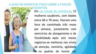 A AÇÃO DO EXERCÍCIO FÍSICO SOBRE A FUNÇÃO
COGNITIVA
Em um estudo de referência, 23
mulheres saudáveis, com idades
entre 60 e 70 anos, fizeram uma
hora de caminhada três vezes
por semana, juntamente com
exercícios de alongamento e de
flexibilidade. Após seis meses
registrou-se melhoras nos níveis
de atenção, memória, agilidade
e no padrão de humor em
 