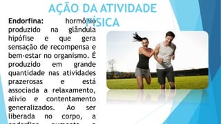 Endorfina: hormônio
produzido na glândula
hipófise e que gera
sensação de recompensa e
bem-estar no organismo. É
produzido em grande
quantidade nas atividades
prazerosas e está
associada a relaxamento,
alívio e contentamento
generalizados. Ao ser
liberada no corpo, a
AÇÃO DA ATIVIDADE
FÍSICA
 