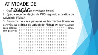 ATIVIDADE DE
FIXAÇÃO
1. Qual a definição de Atividade Física?
2. Qual a recomendação da OMS segundo a pratica de
Atividade Física?
3. Encontre no caça palavras os hormônios liberados
através da prática de Atividade Física: (As palavras deste
caça palavras estão escondidas na horizontal, vertical e diagonal,
com palavras ao contrário.)
 