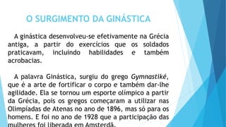 O SURGIMENTO DA GINÁSTICA
A ginástica desenvolveu-se efetivamente na Grécia
antiga, a partir do exercícios que os soldados
praticavam, incluindo habilidades e também
acrobacias.
A palavra Ginástica, surgiu do grego Gymnastiké,
que é a arte de fortificar o corpo e também dar-lhe
agilidade. Ela se tornou um esporte olímpico a partir
da Grécia, pois os gregos começaram a utilizar nas
Olimpíadas de Atenas no ano de 1896, mas só para os
homens. E foi no ano de 1928 que a participação das
 
