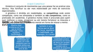 ENTRE AS COMPETITIVAS
ESTÃO:
O QUE É GINÁTICA?
Ginástica é conjunto de movimentos que uma pessoa faz ao praticar esta
técnica. Visa fortificar ou dar mais elasticidade por meio de exercícios
especializados.
A ginástica é dividida em modalidades, as competitivas onde existe
competição, como nas olimpíadas e também as não competitivas, como as
praticadas em academias. A ginástica muitas vezes é procurada para quem
quer melhorar o corpo, emagrecer ou até mesmo fortalecer os músculos e
também melhorar o aperfeiçoamento mental em forma de relaxar a mente.
Ginástica acrobática:
que tem como
objetivo fazer
acrobacias de forma
que se tenha
habilidade, força,
equilíbrio,
flexibilidade e
também é realizada
em equipe;
Ginástica artística:
também é uma
forma que se deve
ter força, equilíbrio
e habilidade, um
exemplo, é o cavalo
de alças;
Ginástica de
Trampolim: nesta
modalidade são
usados um e dois
trampolins para um
ou dois atletas que
devem executar uma
série de dez
elementos;
Ginástica rítmica: esta
modalidade envolve
movimentos em forma
de dança em variados
tipos e dificuldades e
também com a
utilização de pequenos
equipamentos;
 