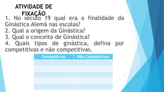 ATIVIDADE DE
FIXAÇÃO
1. No século 19 qual era a finalidade da
Ginástica Alemã nas escolas?
2. Qual a origem da Ginástica?
3. Qual o conceito de Ginástica?
4. Quais tipos de ginástica, defina por
competitivas e não competitivas.
Competitivas Não Competitivas
 