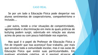 CASO REAL
Se por um lado a Educação Física pode despertar nos
alunos sentimentos de cooperativismo, companheirismo e
inclusão...
...por outro, tende a criar situações de competitividade,
agressividade e discriminação em meio às quais práticas de
bullying podem surgir, sobretudo em relação aos alunos
acima do peso ou com pouca habilidade nos esportes.
Mas qual é o papel do Professor de Educação Física a
fim de impedir que isso aconteça? Esse trabalho, por mais
que envolva toda a comunidade escolar, mas é nas aulas de
Educação Física que existe suas particularidades. Em
 