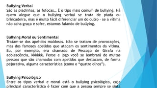 Bullying Verbal
São as piadinhas, as fofocas… É o tipo mais comum de bullying. Há
quem alegue que o bullying verbal se trata de piada ou
brincadeira, mas é muito fácil diferenciar um do outro – se a vítima
não acha graça e sofre, estamos falando de bullying.
Bullying Moral ou Sentimental
Tratam-se dos apelidos maldosos. Não se tratam de provocações,
mas dos famosos apelidos que atacam os sentimentos da vítima.
Eu, por exemplo, era chamado de Pescoço de Girafa na
adolescência, kkkkkk. Pense e logo você se lembrará de muitas
pessoas que são chamadas com apelidos que destacam, de forma
pejorativa, alguma característica (como o “quatro olhos”).
Bullying Psicológico
Entre os tipos verbal e moral está o bullying psicológico, cuja
principal característica é fazer com que a pessoa sempre se sinta
 