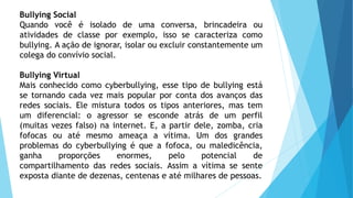 Bullying Social
Quando você é isolado de uma conversa, brincadeira ou
atividades de classe por exemplo, isso se caracteriza como
bullying. A ação de ignorar, isolar ou excluir constantemente um
colega do convívio social.
Bullying Virtual
Mais conhecido como cyberbullying, esse tipo de bullying está
se tornando cada vez mais popular por conta dos avanços das
redes sociais. Ele mistura todos os tipos anteriores, mas tem
um diferencial: o agressor se esconde atrás de um perfil
(muitas vezes falso) na internet. E, a partir dele, zomba, cria
fofocas ou até mesmo ameaça a vítima. Um dos grandes
problemas do cyberbullying é que a fofoca, ou maledicência,
ganha proporções enormes, pelo potencial de
compartilhamento das redes sociais. Assim a vítima se sente
exposta diante de dezenas, centenas e até milhares de pessoas.
 