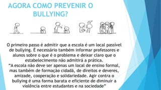 AGORA COMO PREVENIR O
BULLYING?
O primeiro passo é admitir que a escola é um local passível
de bullying. É necessário também informar professores e
alunos sobre o que é o problema e deixar claro que o
estabelecimento não admitirá a prática.
“A escola não deve ser apenas um local de ensino formal,
mas também de formação cidadã, de direitos e deveres,
amizade, cooperação e solidariedade. Agir contra o
bullying é uma forma barata e eficiente de diminuir a
violência entre estudantes e na sociedade”
 