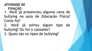 1. Você já presenciou alguma cena de
bullying na aula de Educação Física?
Como foi?
2. Você já sofreu algum tipo de
bullying? Ou foi o causador?
3. Quais são os tipos de bullying?
ATIVIDADE DE
FIXAÇÃO
 
