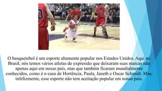 O basquetebol é um esporte altamente popular nos Estados Unidos. Aqui no
Brasil, nós temos vários atletas de expressão que deixaram suas marcas não
apenas aqui em nosso país, mas que também ficaram mundialmente
conhecidos, como é o caso de Hortência, Paula, Janeth e Oscar Schmidt. Mas,
infelizmente, esse esporte não tem aceitação popular em nosso país.
 