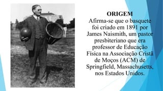 ORIGEM
Afirma-se que o basquete
foi criado em 1891 por
James Naismith, um pastor
presbiteriano que era
professor de Educação
Física na Associação Cristã
de Moços (ACM) de
Springfield, Massachusetts,
nos Estados Unidos.
 