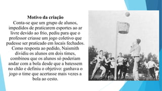 Motivo da criação
Conta-se que um grupo de alunos,
impedidos de praticarem esportes ao ar
livre devido ao frio, pediu para que o
professor criasse um jogo coletivo que
pudesse ser praticado em locais fechados.
Como resposta ao pedido, Naismith
dividiu os alunos em dois times,
combinou que os alunos só poderiam
andar com a bola desde que a batessem
no chão e definiu o objetivo: ganhava o
jogo o time que acertasse mais vezes a
bola ao cesto.
 