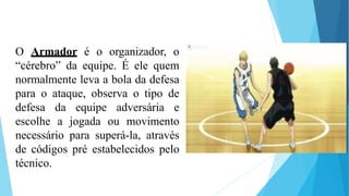 O Armador é o organizador, o
“cérebro” da equipe. É ele quem
normalmente leva a bola da defesa
para o ataque, observa o tipo de
defesa da equipe adversária e
escolhe a jogada ou movimento
necessário para superá-la, através
de códigos pré estabelecidos pelo
técnico.
 