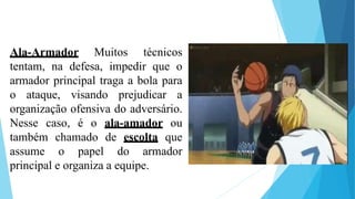Ala-Armador Muitos técnicos
tentam, na defesa, impedir que o
armador principal traga a bola para
o ataque, visando prejudicar a
organização ofensiva do adversário.
Nesse caso, é o ala-amador ou
também chamado de escolta que
assume o papel do armador
principal e organiza a equipe.
 
