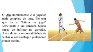 O Ala normalmente é o jogador
mais completo do time. Ele tem
que ter a “leitura do jogo”
semelhante a um armador. Sendo
capaz de infiltrar no garrafão.
Além de ter a responsabilidade de
fechar o contra-ataque juntamente
com o escolta.
 