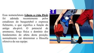 Essa nomenclatura Líbero o (Ala Pivô)
foi adotada recentemente
estudiosos do basquetebol e
pelos
expressa
fielmente, o que significa a função do
antigo ala-pivô. O potencial de
arremesso, força física e domínio dos
fundamentos do atleta desta posição,
normalmente vai determinar a filosofia
ofensiva da sua equipe.
 