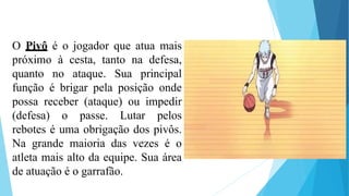 O Pivô é o jogador que atua mais
próximo à cesta, tanto na defesa,
quanto no ataque. Sua principal
função é brigar pela posição onde
possa receber (ataque) ou impedir
(defesa) o passe. Lutar pelos
rebotes é uma obrigação dos pivôs.
Na grande maioria das vezes é o
atleta mais alto da equipe. Sua área
de atuação é o garrafão.
 