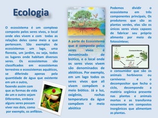 O ecossistema é um complexo
composto pelos seres vivos, o local
onde eles vivem e com todas as
relações deles como meio a que
pertencem. São exemplos de
ecossistemas um lago, uma
floresta, um jardim, ou seja, todos
os lugares onde habitam diversos
seres. Os ecossistemas são
classificados em ecossistemas
terrestres e ecossistemas aquáticos,
se diferindo apenas pela
quantidade de água que existente
em um e outro,
fazendo assim com
que as formas de vida
de um e outro sejam
Diferentes, embora
alguns seres possam
viver nos dois, como
por exemplo, os anfíbios.
Ecologia
Podemos dividir o
ecossistema em três
componentes principais, Os
produtores que são as
plantas verdes, elas são os
únicos seres vivos capazes
de fabricar seu próprio
alimento por meio da
fotossíntese;
o consumidor que são os
animais herbívoros ou
carnívoros e o
decompositor que fecha o
ciclo, decompondo a
matéria orgânica presente
nas plantas e animais
mortos e as transforma
novamente em compostos
inorgânicos que alimentam
as plantas.
A parte do Ecossistema
que é composta pelos
seres vivos é
denominado de
biótico, e o local onde
os seres vivos vivem
são denominados de
abióticos. Por exemplo,
em um lago todos os
seres vivos que ali
vivem compõem o
meio biótico. Já a luz,
oxigênio, rochas
temperatura da água
compõem o meio
abiótico
 